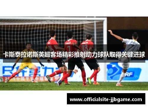 卡斯泰拉诺斯英超客场精彩推射助力球队取得关键进球