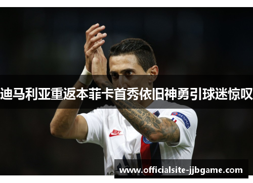 迪马利亚重返本菲卡首秀依旧神勇引球迷惊叹 迪马利亚重返本菲卡首秀依旧神勇引球迷惊叹