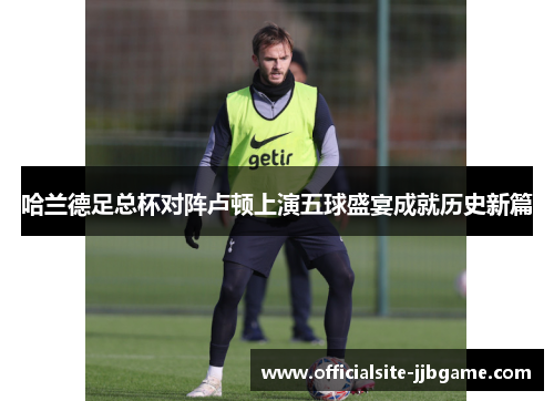 哈兰德足总杯对阵卢顿上演五球盛宴成就历史新篇 哈兰德足总杯对阵卢顿上演五球盛宴成就历史新篇