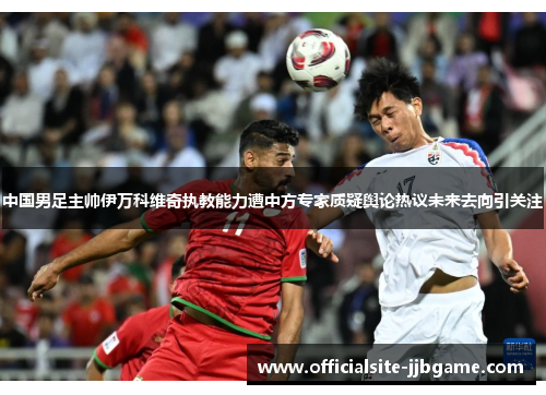 中国男足主帅伊万科维奇执教能力遭中方专家质疑舆论热议未来去向引关注