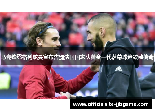 马竞锋霸格列兹曼宣布告别法国国家队黄金一代落幕球迷致敬传奇 马竞锋霸格列兹曼宣布告别法国国家队黄金一代落幕球迷致敬传奇